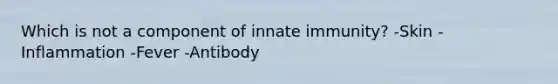 Which is not a component of innate immunity? -Skin -Inflammation -Fever -Antibody