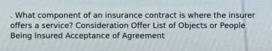 . What component of an insurance contract is where the insurer offers a service? Consideration Offer List of Objects or People Being Insured Acceptance of Agreement