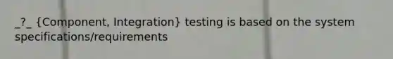 _?_ (Component, Integration) testing is based on the system specifications/requirements