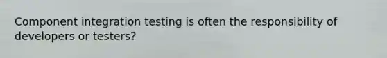 Component integration testing is often the responsibility of developers or testers?