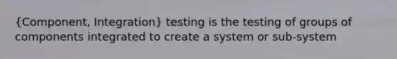 (Component, Integration) testing is the testing of groups of components integrated to create a system or sub-system