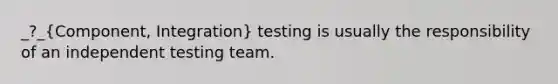 _?_(Component, Integration) testing is usually the responsibility of an independent testing team.