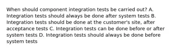 When should component integration tests be carried out? A. Integration tests should always be done after system tests B. Integration tests should be done at the customer's site, after acceptance tests C. Integration tests can be done before or after system tests D. Integration tests should always be done before system tests