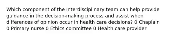 Which component of the interdisciplinary team can help provide guidance in the decision-making process and assist when differences of opinion occur in health care decisions? 0 Chaplain 0 Primary nurse 0 Ethics committee 0 Health care provider