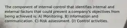 The component of internal control that identifies internal and external factors that could prevent a company's objectives from being achieved is: A) Monitoring. B) Information and communication. C) Risk assessment. D) Control activities.