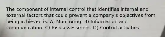 The component of internal control that identifies internal and external factors that could prevent a company's objectives from being achieved is: A) Monitoring. B) Information and communication. C) Risk assessment. D) Control activities.