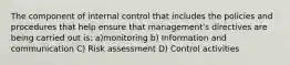 The component of internal control that includes the policies and procedures that help ensure that management's directives are being carried out is: a)monitoring b) Information and communication C) Risk assessment D) Control activities