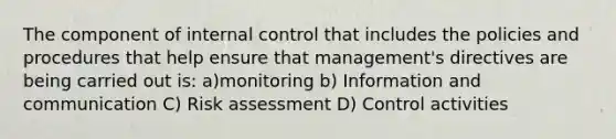 The component of internal control that includes the policies and procedures that help ensure that management's directives are being carried out is: a)monitoring b) Information and communication C) Risk assessment D) Control activities