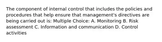 The component of internal control that includes the policies and procedures that help ensure that management's directives are being carried out is: Multiple Choice: A. Monitoring B. Risk assessment C. Information and communication D. Control activities