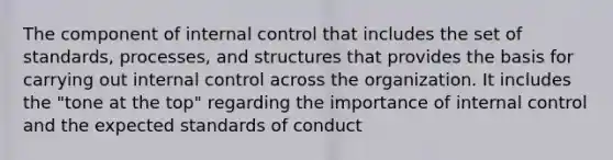 The component of internal control that includes the set of standards, processes, and structures that provides the basis for carrying out internal control across the organization. It includes the "tone at the top" regarding the importance of internal control and the expected standards of conduct