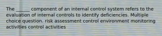 The ______ component of an internal control system refers to the evaluation of internal controls to identify deficiencies. Multiple choice question. risk assessment control environment monitoring activities control activities