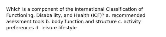 Which is a component of the International Classification of Functioning, Disabaility, and Health (ICF)? a. recommended asessment tools b. body function and structure c. activity preferences d. leisure lifestyle