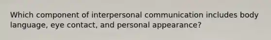 Which component of interpersonal communication includes body language, eye contact, and personal appearance?