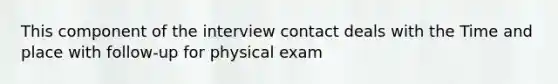 This component of the interview contact deals with the Time and place with follow-up for physical exam