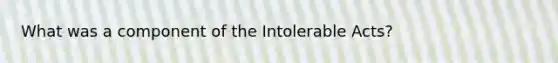 What was a component of the Intolerable Acts?