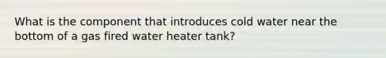 What is the component that introduces cold water near the bottom of a gas fired water heater tank?