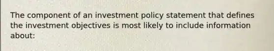 The component of an investment policy statement that defines the investment objectives is most likely to include information about: