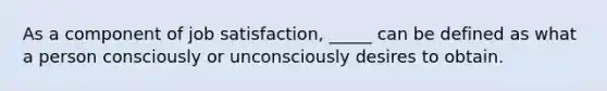 As a component of job satisfaction, _____ can be defined as what a person consciously or unconsciously desires to obtain.