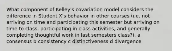 What component of Kelley's covariation model considers the difference in Student X's behavior in other courses (i.e. not arriving on time and participating this semester but arriving on time to class, participating in class activities, and generally completing thoughtful work in last semesters class?). a consensus b consistency c distinctiveness d divergence