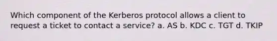 Which component of the Kerberos protocol allows a client to request a ticket to contact a service? a. AS b. KDC c. TGT d. TKIP