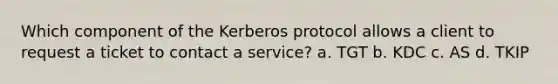 Which component of the Kerberos protocol allows a client to request a ticket to contact a service? a. TGT b. KDC c. AS d. TKIP