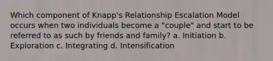 Which component of Knapp's Relationship Escalation Model occurs when two individuals become a "couple" and start to be referred to as such by friends and family? a. Initiation b. Exploration c. Integrating d. Intensification