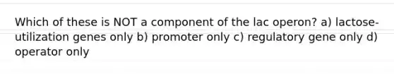 Which of these is NOT a component of the lac operon? a) lactose-utilization genes only b) promoter only c) regulatory gene only d) operator only