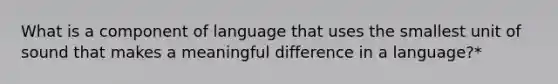 What is a component of language that uses the smallest unit of sound that makes a meaningful difference in a language?*