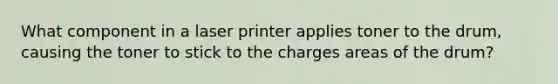 What component in a laser printer applies toner to the drum, causing the toner to stick to the charges areas of the drum?