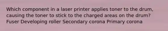 Which component in a laser printer applies toner to the drum, causing the toner to stick to the charged areas on the drum? Fuser Developing roller Secondary corona Primary corona