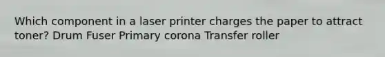 Which component in a laser printer charges the paper to attract toner? Drum Fuser Primary corona Transfer roller