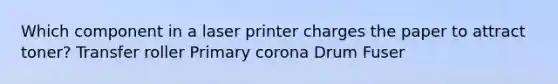 Which component in a laser printer charges the paper to attract toner? Transfer roller Primary corona Drum Fuser