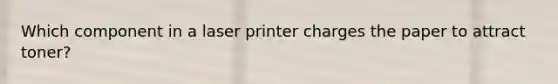 Which component in a laser printer charges the paper to attract toner?