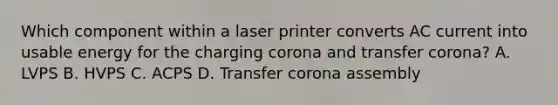 Which component within a laser printer converts AC current into usable energy for the charging corona and transfer corona? A. LVPS B. HVPS C. ACPS D. Transfer corona assembly