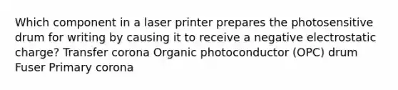 Which component in a laser printer prepares the photosensitive drum for writing by causing it to receive a negative electrostatic charge? Transfer corona Organic photoconductor (OPC) drum Fuser Primary corona