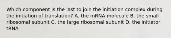 Which component is the last to join the initiation complex during the initiation of translation? A. the mRNA molecule B. the small ribosomal subunit C. the large ribosomal subunit D. the initiator tRNA