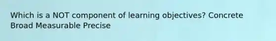 Which is a NOT component of learning objectives? Concrete Broad Measurable Precise