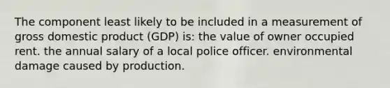 The component least likely to be included in a measurement of gross domestic product (GDP) is: the value of owner occupied rent. the annual salary of a local police officer. environmental damage caused by production.