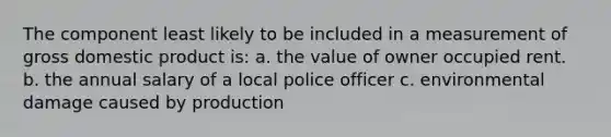 The component least likely to be included in a measurement of gross domestic product is: a. the value of owner occupied rent. b. the annual salary of a local police officer c. environmental damage caused by production