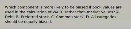 Which component is more likely to be biased if book values are used in the calculation of WACC rather than market values? A. Debt. B. Preferred stock. C. Common stock. D. All categories should be equally biased.