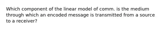 Which component of the linear model of comm. is the medium through which an encoded message is transmitted from a source to a receiver?