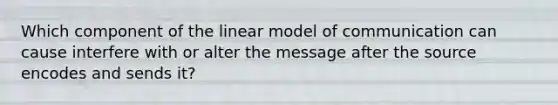 Which component of the linear model of communication can cause interfere with or alter the message after the source encodes and sends it?