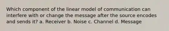 Which component of the linear model of communication can interfere with or change the message after the source encodes and sends it? a. Receiver b. Noise c. Channel d. Message