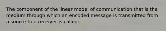 The component of the linear model of communication that is the medium through which an encoded message is transmitted from a source to a receiver is called: