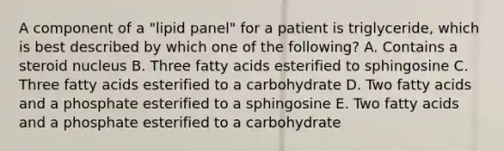 A component of a "lipid panel" for a patient is triglyceride, which is best described by which one of the following? A. Contains a steroid nucleus B. Three fatty acids esterified to sphingosine C. Three fatty acids esterified to a carbohydrate D. Two fatty acids and a phosphate esterified to a sphingosine E. Two fatty acids and a phosphate esterified to a carbohydrate