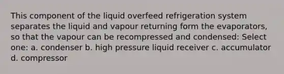 This component of the liquid overfeed refrigeration system separates the liquid and vapour returning form the evaporators, so that the vapour can be recompressed and condensed: Select one: a. condenser b. high pressure liquid receiver c. accumulator d. compressor