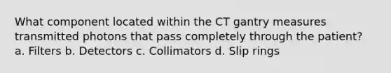 What component located within the CT gantry measures transmitted photons that pass completely through the patient? a. Filters b. Detectors c. Collimators d. Slip rings