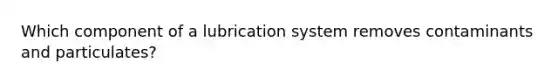 Which component of a lubrication system removes contaminants and particulates?