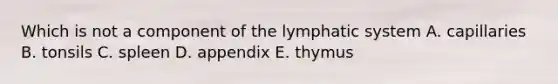 Which is not a component of the lymphatic system A. capillaries B. tonsils C. spleen D. appendix E. thymus