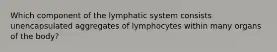 Which component of the lymphatic system consists unencapsulated aggregates of lymphocytes within many organs of the body?